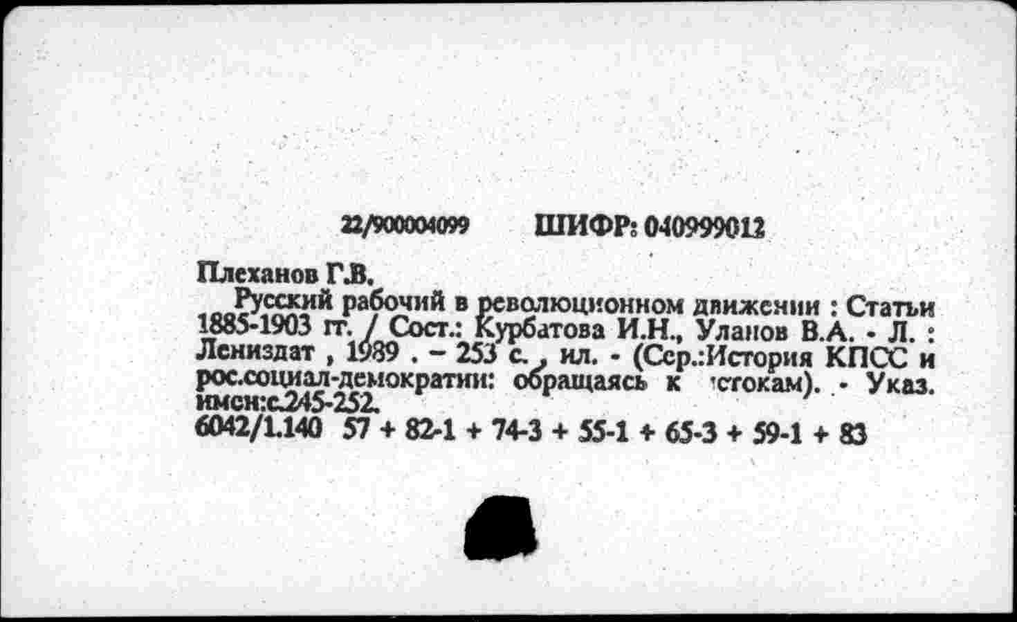 ﻿22/900004099 ШИФР: 040999012
Плеханов ГЛ.
«оЗДйй** рабочий в революционном движении : Статьи 1885-1903 гг. / Сост.: Курбатова И.Н., Уланов В.А. - Л. : Лениздат , 1939 . - 253 с. . ил. - (Сср.:История КПСС и рос.социал-лемократии: обращаясь к ’стокам). • Указ. имсн:с345-252.	'
6042/1.140 57 + 82-1 + 74-3 + 55-1 + 65-3 + 59-1 + 83